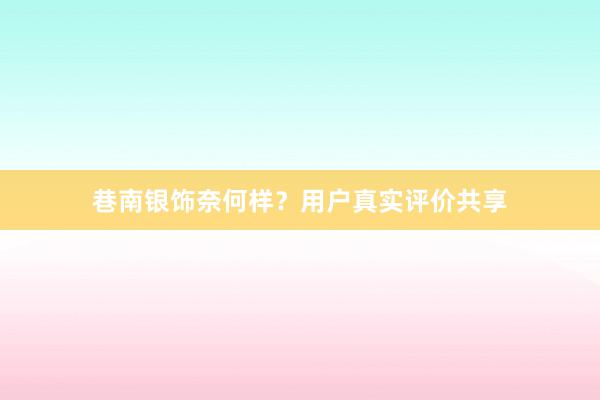巷南银饰奈何样？用户真实评价共享