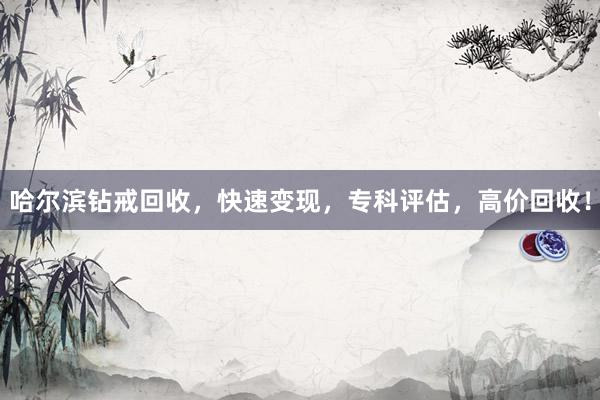 哈尔滨钻戒回收，快速变现，专科评估，高价回收！